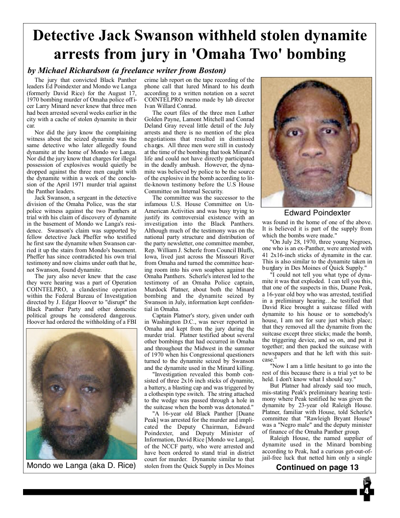 ‘The jury that convicted Black Panther leaders Ed Poindexter and Mondo we Langa (formerly David Rice) for the August 17 1970 bombing murder of Omaha police offi- cer Larry Minard never knevw that three men had been arrested several weeks carlier in the city with a cache of solen dynamite in their  Nor did the jury know the complaining witmess about the seized dynamite was the same detective who later allegedly found dynamite at the home of Mondo we Langa. Nor did the jury know that charges for llegal  possession of explosives would quietly be dropped against the three men caught with the dynamite within a week of the conclu-  st  sion of the April 1971 murder rial ag the Panther leaders.  Jack Swanson, a sergeant in the detective division of the Omaha Police, was the star police witness against the two Pathers at trial with bis claim of discovery of dynamite in the basement of Mondo we Langas resi- dence. Swanson’s claim was supported by fellow detective Jack Pheffer who testified he first saw the dynamite when Swanson car- ried it up the stairs from Mondo’s basement, Pheffer has since contradicted his own trial testimony and now claims under oath that he, not Swanson, found dynamite.  “The jury also never knew that the case they were hearing was a part of Operation COINTELPRO, & clandestine operation within the Federal Bureau of Investigation ditected by 1. Edgar Hoover to "disrupt” the Black Panther Party and other domestic political groups he considered_dangerous Hoover had ordered the withholding of a FBI  &  Mondo we Langa (aka D. Rice)  crime b report on the tape recording of the phone call that lured Minard 1o his death according to a written notation on  secret COINTELPRO mema made by lab director Ivan Willard Conrad.  “The court fles of the three men Luther Golden Payne, Lamnt Mitchell and Conrad Deland Gray reveal litle detal of the July arests and there is no mention of the plea negotiations that resulted in  dismissed changs. All three men were stll in custody at he time of the bombing that took Minard’s life and could not have directly partcipated in the deadly ambush. However, the dyna- mite was believed by police to be the source of the explosive in the bomb according o - e-known testimony before the U.S House Committee on Internal Securiy.  “The commitiee was the successor 10 the infamous U.S. House Committee on Un- American Activities and was busy tying o justify its controversial existence with an Investigation into the Black Panthers Although much of the testimany was on the national party strucure and distribution of the party newsleter, one commitice member, Rep. Willam . Sherle from Council Bluff, fowa, lived just across the Missouri River from Omaha and tumed the commitiee hear- ing room into his own soapbox against the Omaha Panthers. Scherle’s ntrest led o the estimony of an Omaha Police captain, Murdock Pltner, about both the Minard bombing and the dynamite scized by Swanson in July. information kept confiden. tial in Omaha.  Captain Planer’s story. given under oath in Washington D.C. was never reported in Omaka and kept from the jury during the murder tial. Platner testifid about several ather bombings tha had occurred in Omaha and throughout the Midswest in the summer of 1970 when his Congressional questioners tumed to the dynamite seized by Swanson and the dynaite used in the Minard killng  “Investigation revealed this bomb con- sistd of three 2x16 inch sticks of dynamite, a battery.  blasting cap and was triggered by a clothespin type swich. The string atached o the wedge was passed through a hole in the suitcase when the bomb was detonated."  "A lo-year old Black Panther [Duane Peak] was arested for the murder and iny cated the Deputy Chairman. Edvward Poindexter. and Deputy Minister of Information, David Ricé [Mondo we Langa), of the NCCF party, who were arested and have been ordered to stand tial in distrct court for murder. Dynamite similar to that tolen rom the Quick Supply in Des Moines  Detective Jack Swanson withheld stolen dynamite arrests from jury in ’Omaha Two’ bombing  by Michael Richardson (a freelance writer from Boston)  Edward Poindexter  was found in the home of one of the abov. Itis believed it is part of the supply from which the bombs were made."  “On July 28, 1970, three young Negroes, one who is an ex-Panther, were arrested with 41 2x16-inch sticks of dynamite in the car. “This is aso similar (o the dynamite taken in bundary in Des Moines of Quick Supply."  I could not tell you what type of dyna- mite it was that exploded. I can tell you this, that one of the suspects in this, Duane Peak, a 16-year old boy who was arested, testified in a preliminary hearing...he testified that David Rice brought a suitcase filled with dynamite 1o his house or to somebody’s house, 1 am not for sure just which place; that they removed all the dynamite from the suitcase except three sticks: made the bomb, the triggering device, and 5o on, and put it together: and then packed the suitcase with newspapers and that he left with this suit-  “"Now I am a ltle hesitant to go into the rest of this because there is 2 trial yet 10 be held. 1 donst know what I should say."  But Planer had already said t00 much, mis-stating Peak’s preliminary hearing testi- ‘mony where Peak testified he was given the dynamite by 23-year old Raleigh House. Platner, familiar with House, told Scherle’s commiftee that "Rawleigh Bryant House” was a "Negro male” and the deputy minister of finance of the Omaha Panther group.  Raleigh House, the named supplier of dynamite used in the Minard bombing according to Peak, had a curious get-out-of- jail-free Tuck that netted him only a single  Continued on page 13  